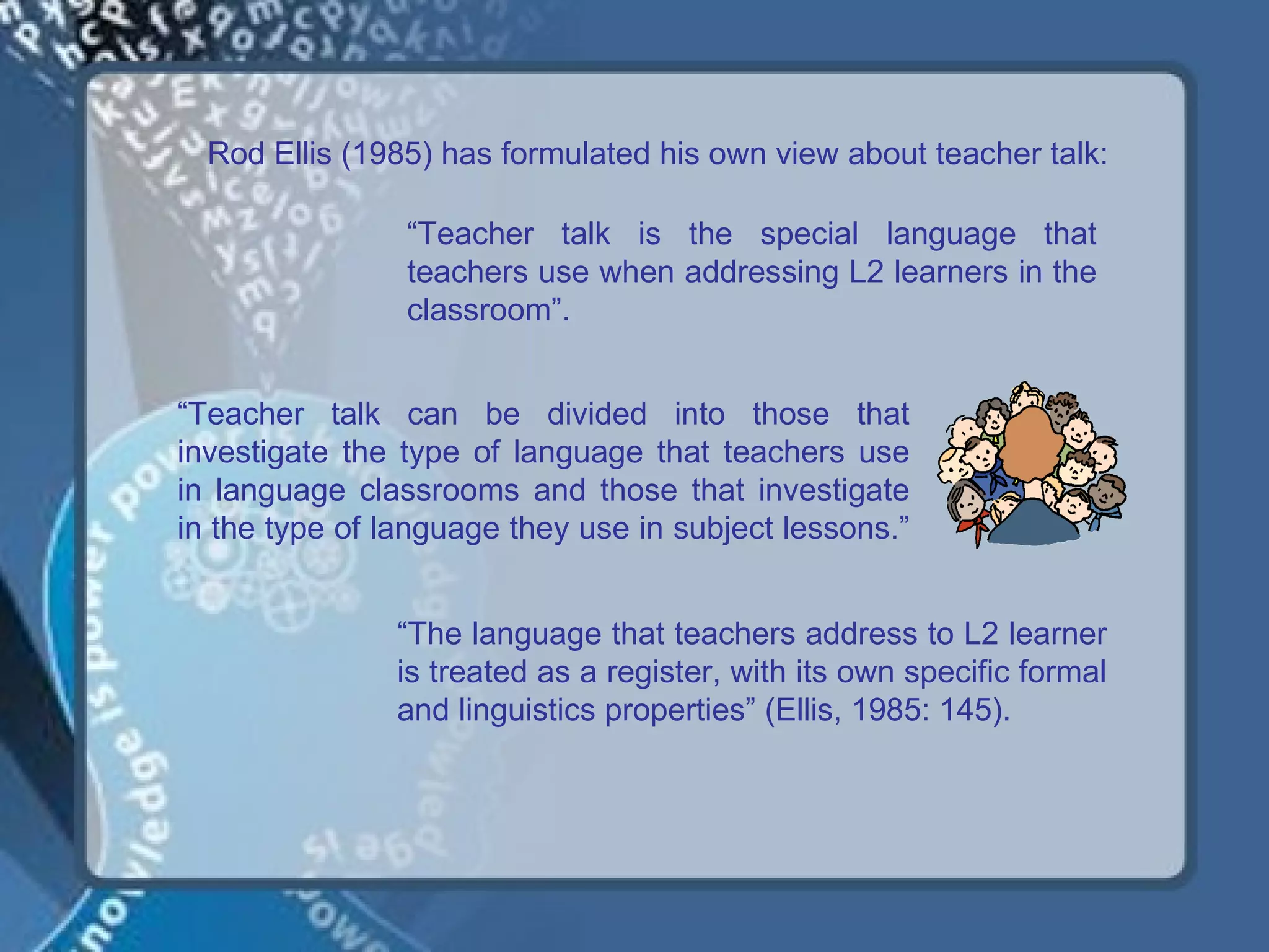 Rod Ellis (1985) has formulated his own view about teacher talk:

                “Teacher talk is the special language that
                teachers use when addressing L2 learners in the
                classroom”.


“Teacher talk can be divided into those that
investigate the type of language that teachers use
in language classrooms and those that investigate
in the type of language they use in subject lessons.”


               “The language that teachers address to L2 learner
               is treated as a register, with its own specific formal
               and linguistics properties” (Ellis, 1985: 145).
 