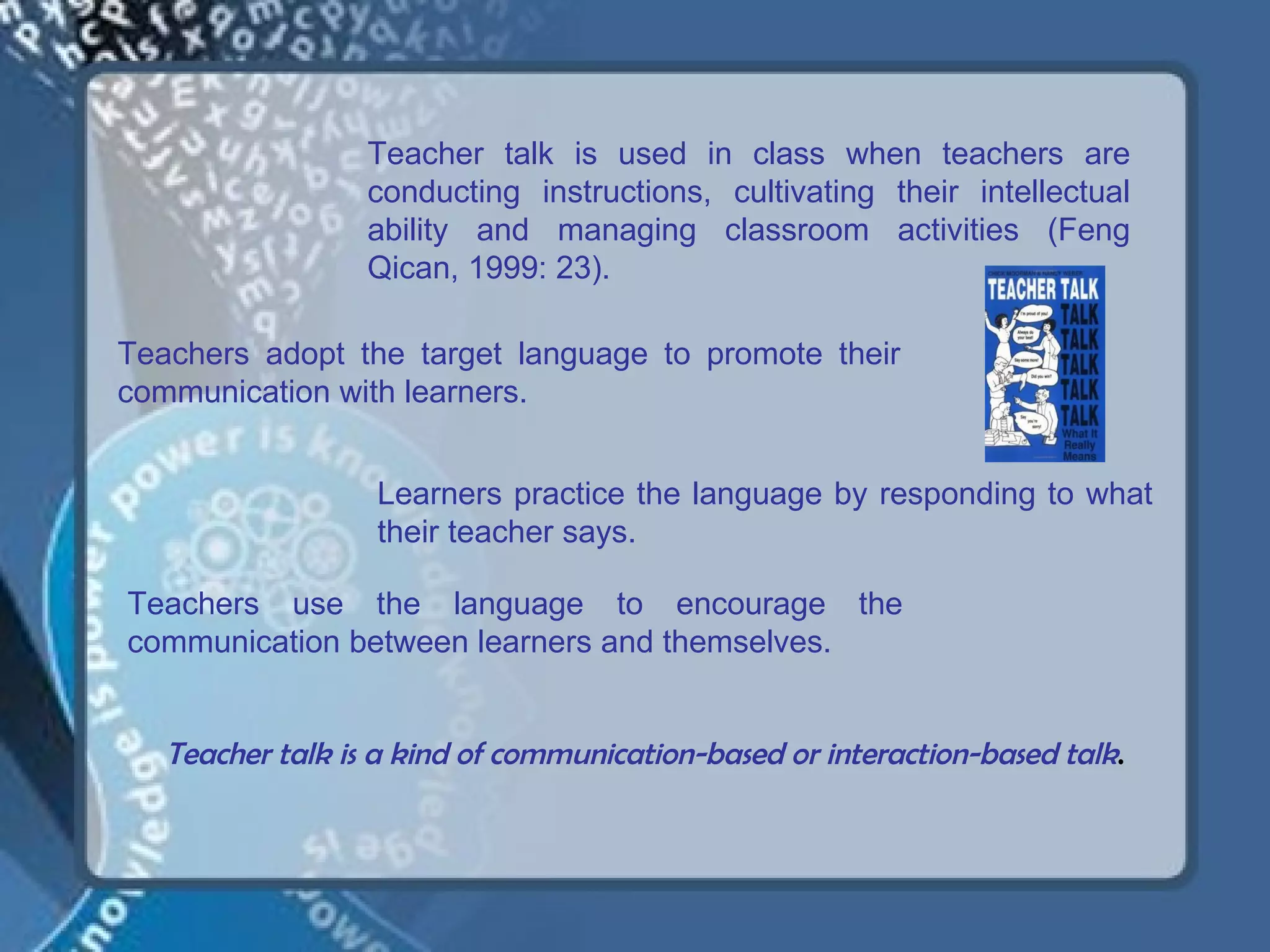 Teacher talk is used in class when teachers are
                  conducting instructions, cultivating their intellectual
                  ability and managing classroom activities (Feng
                  Qican, 1999: 23).

Teachers adopt the target language to promote their
communication with learners.


                  Learners practice the language by responding to what
                  their teacher says.

Teachers use the language to encourage the
communication between learners and themselves.


   Teacher talk is a kind of communication-based or interaction-based talk.
 