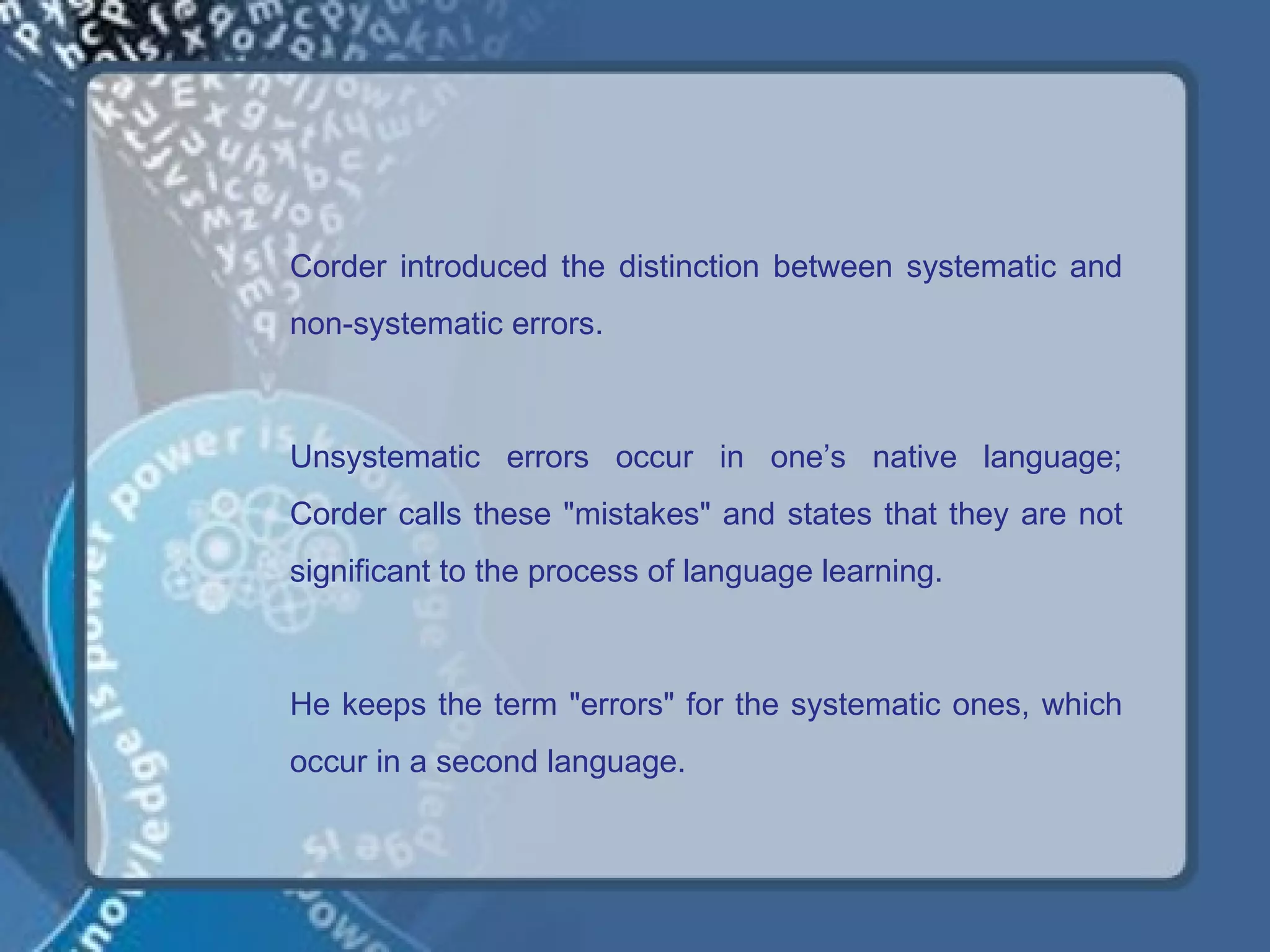 Corder introduced the distinction between systematic and
non-systematic errors.



Unsystematic errors occur in one’s native language;
Corder calls these "mistakes" and states that they are not
significant to the process of language learning.



He keeps the term "errors" for the systematic ones, which
occur in a second language.
 