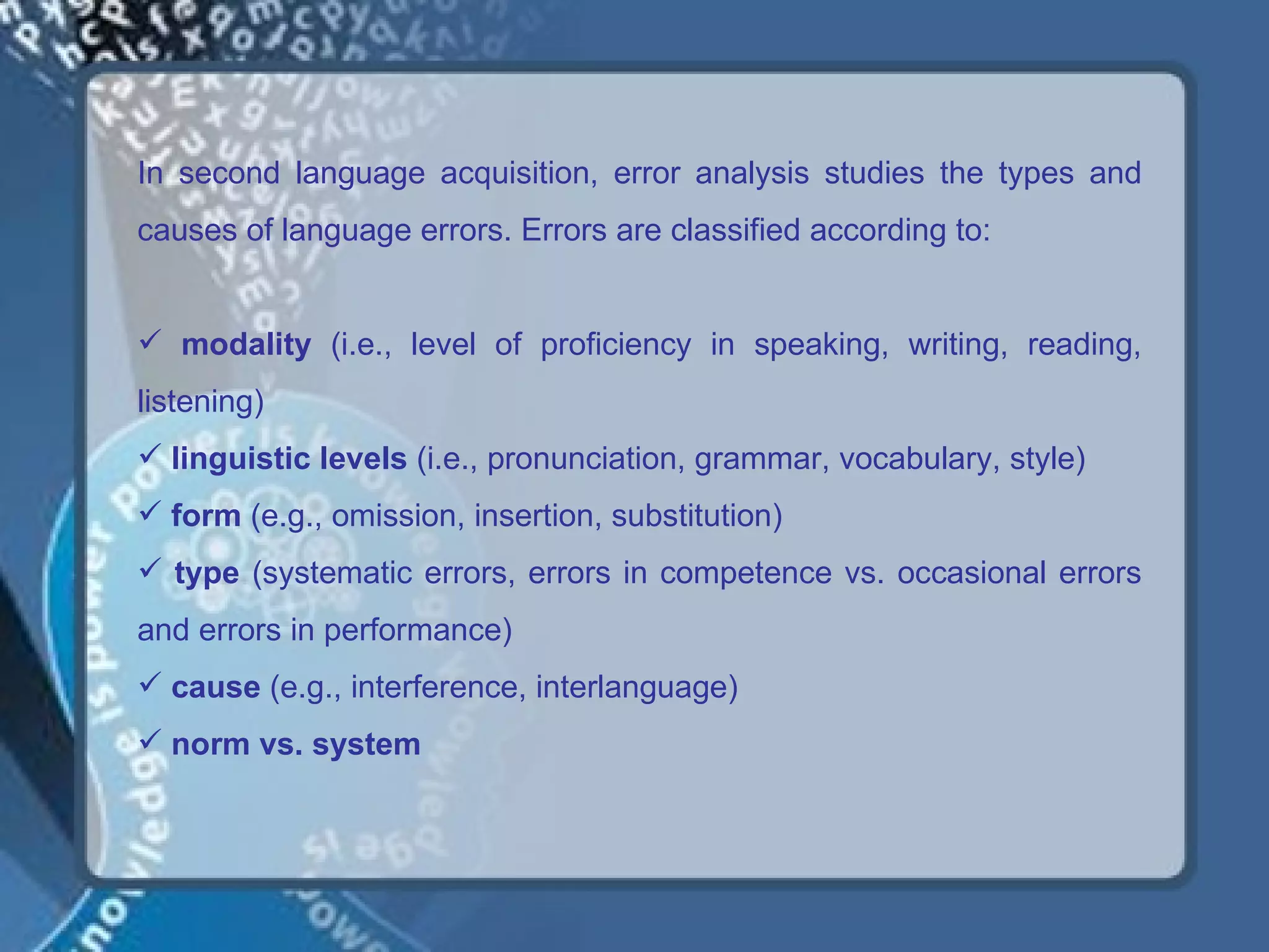 In second language acquisition, error analysis studies the types and
causes of language errors. Errors are classified according to:


 modality (i.e., level of proficiency in speaking, writing, reading,
listening)
 linguistic levels (i.e., pronunciation, grammar, vocabulary, style)
 form (e.g., omission, insertion, substitution)
 type (systematic errors, errors in competence vs. occasional errors
and errors in performance)
 cause (e.g., interference, interlanguage)
 norm vs. system
 