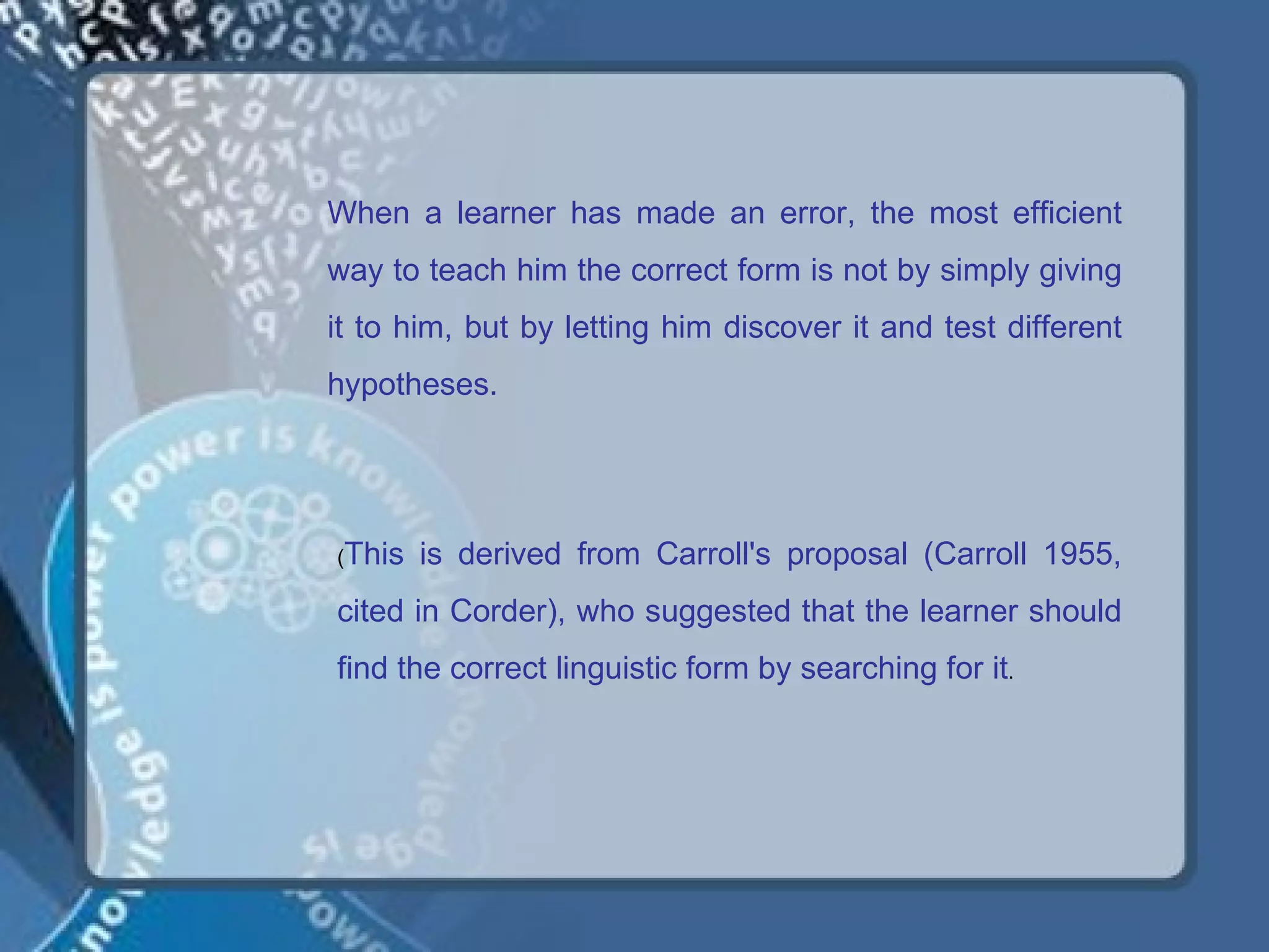 When a learner has made an error, the most efficient
way to teach him the correct form is not by simply giving
it to him, but by letting him discover it and test different
hypotheses.




(This   is derived from Carroll's proposal (Carroll 1955,
cited in Corder), who suggested that the learner should
find the correct linguistic form by searching for it.
 