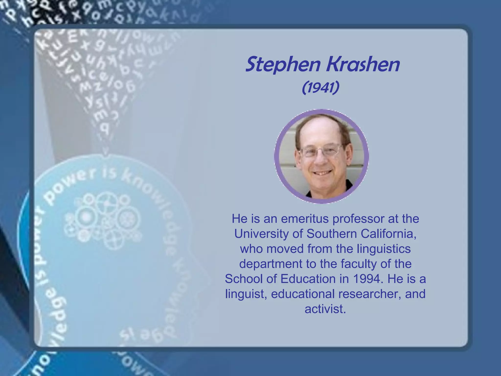 Stephen Krashen
             (1941)




  He is an emeritus professor at the
  University of Southern California,
   who moved from the linguistics
   department to the faculty of the
School of Education in 1994. He is a
linguist, educational researcher, and
               activist.
 