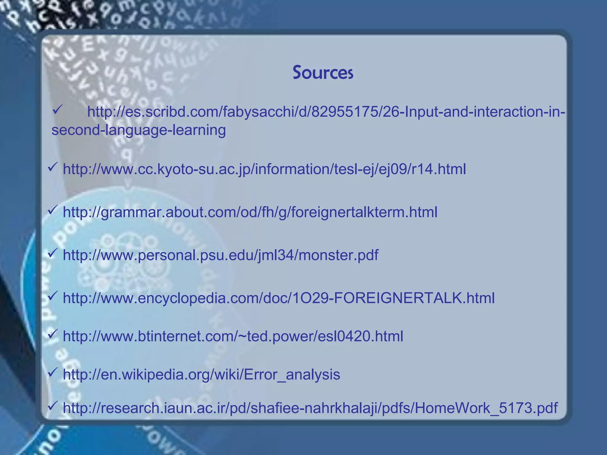 Sources
   http://es.scribd.com/fabysacchi/d/82955175/26-Input-and-interaction-in-
second-language-learning

 http://www.cc.kyoto-su.ac.jp/information/tesl-ej/ej09/r14.html

 http://grammar.about.com/od/fh/g/foreignertalkterm.html

 http://www.personal.psu.edu/jml34/monster.pdf

 http://www.encyclopedia.com/doc/1O29-FOREIGNERTALK.html

 http://www.btinternet.com/~ted.power/esl0420.html

 http://en.wikipedia.org/wiki/Error_analysis

 http://research.iaun.ac.ir/pd/shafiee-nahrkhalaji/pdfs/HomeWork_5173.pdf
 