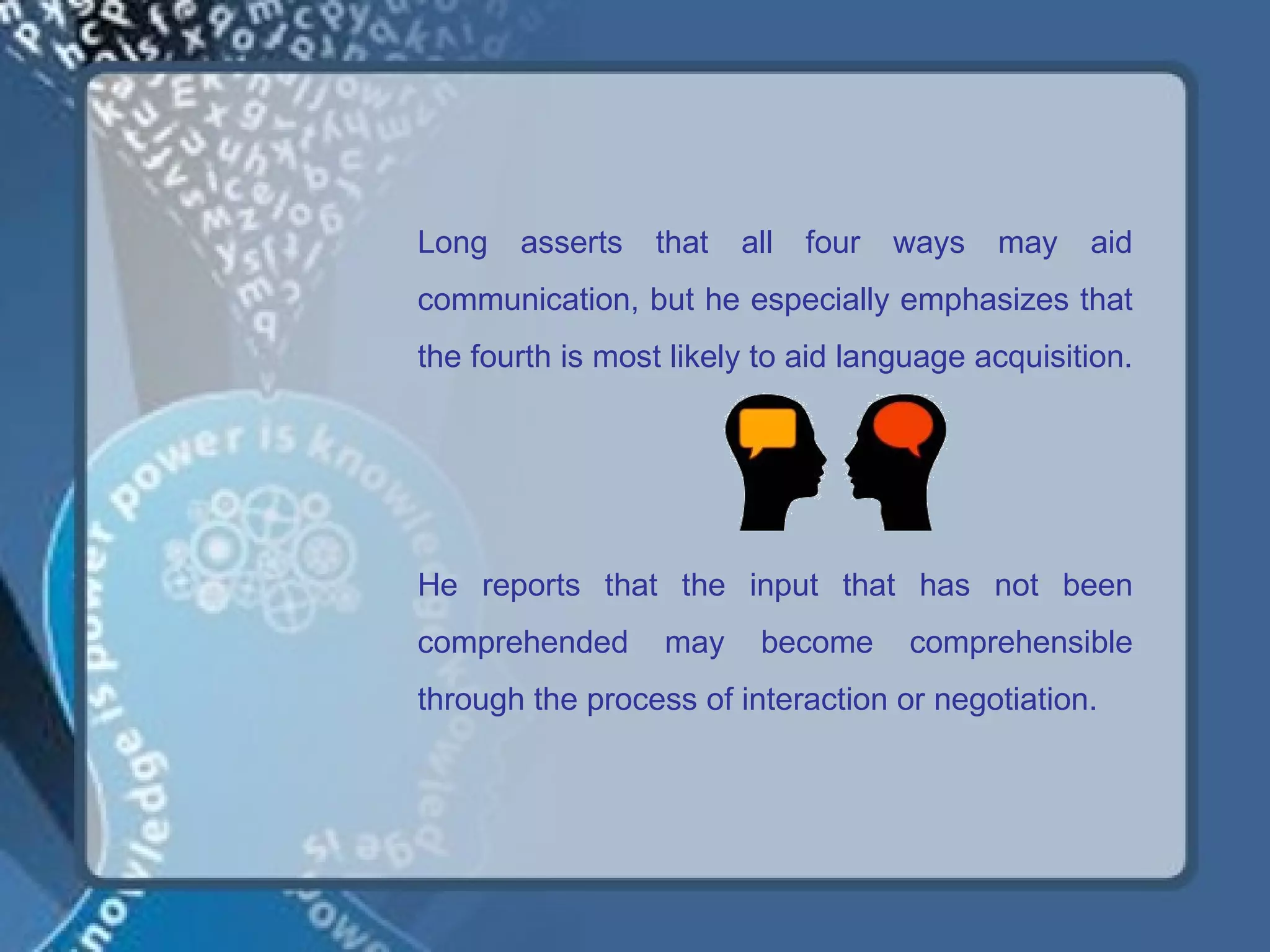 Long   asserts   that   all   four   ways   may   aid
communication, but he especially emphasizes that
the fourth is most likely to aid language acquisition.




He reports that the input that has not been
comprehended      may    become      comprehensible
through the process of interaction or negotiation.
 