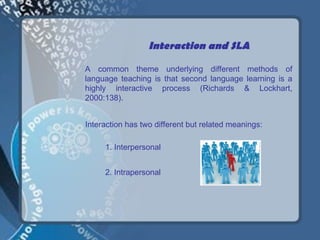 Interaction and SLA

A common theme underlying different methods of
language teaching is that second language learning is a
highly interactive process (Richards & Lockhart,
2000:138).


Interaction has two different but related meanings:

     1. Interpersonal


     2. Intrapersonal
 