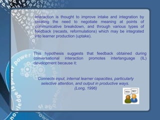 Interaction is thought to improve intake and integration by
creating the need to negotiate meaning at points of
communicative breakdown, and through various types of
feedback (recasts, reformulations) which may be integrated
into learner production (uptake).



This hypothesis suggests that feedback obtained during
conversational interaction promotes interlanguage (IL)
development because it:


 Connects input, internal learner capacities, particularly
  selective attention, and output in productive ways.
                      (Long, 1996)
 
