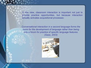 In this view, classroom interaction is important not just to
provide practice opportunities, but because interaction
actually activates acquisitional processes:


Conversational interaction in a second language forms the
 basis for the development of language rather than being
  only a forum for practice of specific language features.
                       (Gass, 2003)
 