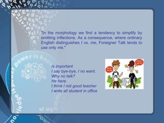 "In the morphology we find a tendency to simplify by
omitting inflections. As a consequence, where ordinary
English distinguishes I vs. me, Foreigner Talk tends to
use only me."



     Is important
     I say bye-bye, I no want.
     Why no talk?
     He here.
     I think I not good teacher
     I write all student in office
 