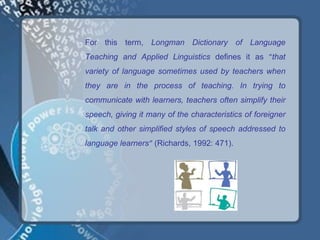 For this term, Longman Dictionary of Language
Teaching and Applied Linguistics defines it as “that
variety of language sometimes used by teachers when
they are in the process of teaching. In trying to
communicate with learners, teachers often simplify their
speech, giving it many of the characteristics of foreigner
talk and other simplified styles of speech addressed to
language learners” (Richards, 1992: 471).
 