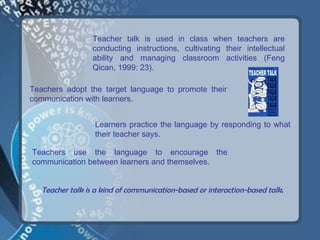 Teacher talk is used in class when teachers are
                  conducting instructions, cultivating their intellectual
                  ability and managing classroom activities (Feng
                  Qican, 1999: 23).

Teachers adopt the target language to promote their
communication with learners.


                  Learners practice the language by responding to what
                  their teacher says.

Teachers use the language to encourage the
communication between learners and themselves.


   Teacher talk is a kind of communication-based or interaction-based talk.
 