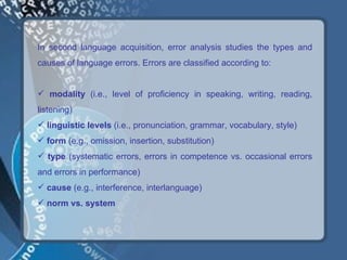 In second language acquisition, error analysis studies the types and
causes of language errors. Errors are classified according to:


 modality (i.e., level of proficiency in speaking, writing, reading,
listening)
 linguistic levels (i.e., pronunciation, grammar, vocabulary, style)
 form (e.g., omission, insertion, substitution)
 type (systematic errors, errors in competence vs. occasional errors
and errors in performance)
 cause (e.g., interference, interlanguage)
 norm vs. system
 