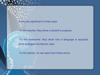 Errors are significant in three ways:


-To the teacher: they show a student’s progress.


-To the researcher: they show how a language is acquired,
what strategies the learner uses.


-To the learner: he can learn from these errors.
 