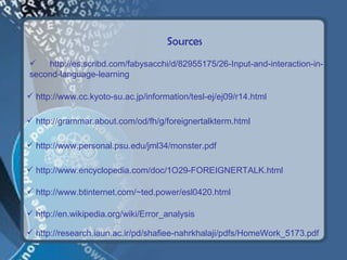 Sources
   http://es.scribd.com/fabysacchi/d/82955175/26-Input-and-interaction-in-
second-language-learning

 http://www.cc.kyoto-su.ac.jp/information/tesl-ej/ej09/r14.html

 http://grammar.about.com/od/fh/g/foreignertalkterm.html

 http://www.personal.psu.edu/jml34/monster.pdf

 http://www.encyclopedia.com/doc/1O29-FOREIGNERTALK.html

 http://www.btinternet.com/~ted.power/esl0420.html

 http://en.wikipedia.org/wiki/Error_analysis

 http://research.iaun.ac.ir/pd/shafiee-nahrkhalaji/pdfs/HomeWork_5173.pdf
 