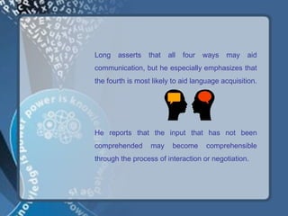 Long   asserts   that   all   four   ways   may   aid
communication, but he especially emphasizes that
the fourth is most likely to aid language acquisition.




He reports that the input that has not been
comprehended      may    become      comprehensible
through the process of interaction or negotiation.
 