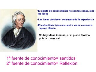 El objeto de conocimiento no son las cosas, sino  las ideas Las ideas provienen solamente de la experiencia El entendimiento se encuentra vacío, como una  hoja en blanco. No hay ideas innatas, ni el plano teórico,  práctico o moral 1ª fuente de conocimiento= sentidos 2ª fuente de conocimiento= Reflexión 