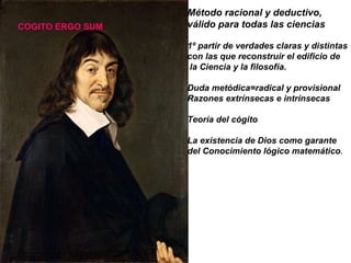 Método racional y deductivo,  válido para todas las ciencias 1º partir de verdades claras y distintas  con las que reconstruir el edificio de la Ciencia y la filosofía. Duda metódica=radical y provisional Razones extrínsecas e intrínsecas  Teoría del cógito La existencia de Dios como garante  del Conocimiento lógico matemático . COGITO ERGO SUM 