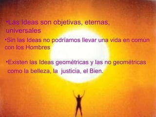 Las Ideas son objetivas, eternas, universales Sin las Ideas no podríamos llevar una vida en común  con los Hombres Existen las Ideas geométricas y las no geométricas como la belleza, la  justicia, el Bien. 
