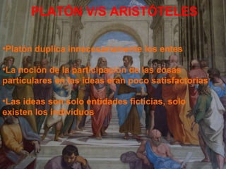PLATÓN V/S ARISTÓTELES Platón duplica innecesariamente los entes La noción de la participación de las cosas  particulares en las ideas eran poco satisfactorias Las ideas son solo entidades ficticias, solo  existen los individuos . 