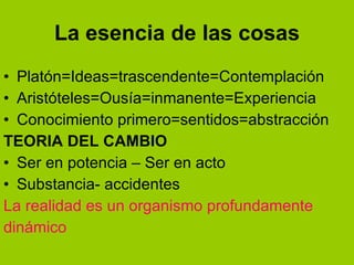La esencia de las cosas Platón=Ideas=trascendente=Contemplación Aristóteles=Ousía=inmanente=Experiencia Conocimiento primero=sentidos=abstracción TEORIA DEL CAMBIO Ser en potencia – Ser en acto Substancia- accidentes La realidad es un organismo profundamente dinámico 