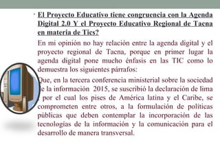 • El Proyecto Educativo tiene congruencia con la Agenda
 Digital 2.0 Y el Proyecto Educativo Regional de Tacna
 en materia de Tics?
 En mi opinión no hay relación entre la agenda digital y el
 proyecto regional de Tacna, porque en primer lugar la
 agenda digital pone mucho énfasis en las TIC como lo
 demuestra los siguientes párrafos:
 Que, en la tercera conferencia ministerial sobre la sociedad
 de la información 2015, se suscribió la declaración de lima
 , por el cual los pises de América latina y el Caribe, se
 comprometen entre otros, a la formulación de políticas
 públicas que deben contemplar la incorporación de las
 tecnologías de la información y la comunicación para el
 desarrollo de manera transversal.
 