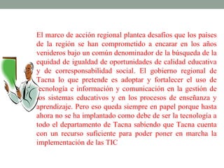 El marco de acción regional plantea desafíos que los países
de la región se han comprometido a encarar en los años
venideros bajo un común denominador de la búsqueda de la
equidad de igualdad de oportunidades de calidad educativa
y de corresponsabilidad social. El gobierno regional de
Tacna lo que pretende es adoptar y fortalecer el uso de
tecnología e información y comunicación en la gestión de
los sistemas educativos y en los procesos de enseñanza y
aprendizaje. Pero eso queda siempre en papel porque hasta
ahora no se ha implantado como debe de ser la tecnología a
todo el departamento de Tacna sabiendo que Tacna cuenta
con un recurso suficiente para poder poner en marcha la
implementación de las TIC
 