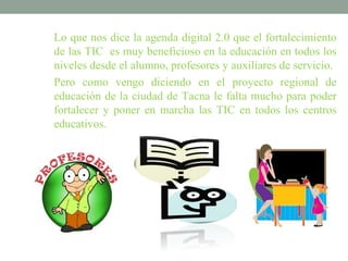 Lo que nos dice la agenda digital 2.0 que el fortalecimiento
de las TIC es muy beneficioso en la educación en todos los
niveles desde el alumno, profesores y auxiliares de servicio.
Pero como vengo diciendo en el proyecto regional de
educación de la ciudad de Tacna le falta mucho para poder
fortalecer y poner en marcha las TIC en todos los centros
educativos.
 