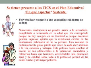 Se tienen presente a las TICS en el Plan Educativo?
            ¿En qué aspectos? Sustente.

       Universalizar el acceso a una educación secundaria de
        calidad

        Numerosos adolescentes no pueden asistir a la secundaria,
        completarla o terminarla en la edad que les corresponde
        porque no hay colegios en su localidad o porque necesitan
        generar ingresos, opción que la institución escolar en las
        condiciones habituales no se lo permite. Esta realidad es
        particularmente grave puesto que cinco de cada diez alumnos
        a la vez estudian y trabajan. Esta política busca ampliar el
        acceso de los adolescentes a la educación secundaria y
        retenerlos hasta que terminen, ofreciéndoles una educación
        seria y de calidad, sobre todo a la población juvenil de las
        zonas rurales y de mayor pobreza.
 