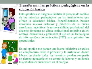  Transformar las prácticas pedagógicas en la
 educación básica
 Estas políticas se dirigen a facilitar el proceso de cambio
 de las prácticas pedagógicas en las instituciones que
 ofrece la educación básica. Específicamente, buscan
 introducir nuevos criterios y prácticas de la buena
 enseñanza, incentivar la responsabilidad profesional del
 docente, fomentar un clima institucional amigable en los
 centros educativos y promover el uso de las tecnologías
 de información y comunicación (TIC) para optimizar los
 aprendizajes.

 En mi opinión me parece una buena iniciativa de exista
 un compromiso entre el profesor y la institución donde
 labora, en donde todos los maestros puedan compartir
 un tiempo agradable en su centro de labores y en donde
 los estudiantes encuentren en el colegio
 
