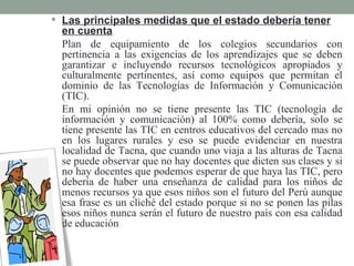  Las principales medidas que el estado debería tener
  en cuenta
  Plan de equipamiento de los colegios secundarios con
  pertinencia a las exigencias de los aprendizajes que se deben
  garantizar e incluyendo recursos tecnológicos apropiados y
  culturalmente pertinentes, así como equipos que permitan el
  dominio de las Tecnologías de Información y Comunicación
  (TIC).
  En mi opinión no se tiene presente las TIC (tecnología de
  información y comunicación) al 100% como debería, solo se
  tiene presente las TIC en centros educativos del cercado mas no
  en los lugares rurales y eso se puede evidenciar en nuestra
  localidad de Tacna, que cuando uno viaja a las alturas de Tacna
  se puede observar que no hay docentes que dicten sus clases y si
  no hay docentes que podemos esperar de que haya las TIC, pero
  debería de haber una enseñanza de calidad para los niños de
  menos recursos ya que esos niños son el futuro del Perú aunque
  esa frase es un cliché del estado porque si no se ponen las pilas
  esos niños nunca serán el futuro de nuestro país con esa calidad
  de educación
 