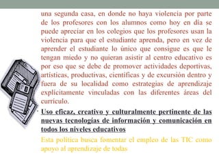 una segunda casa, en donde no haya violencia por parte
  de los profesores con los alumnos como hoy en día se
  puede apreciar en los colegios que los profesores usan la
  violencia para que el estudiante aprenda, pero en vez de
  aprender el estudiante lo único que consigue es que le
  tengan miedo y no quieran asistir al centro educativo es
  por eso que se debe de promover actividades deportivas,
  artísticas, productivas, científicas y de excursión dentro y
  fuera de su localidad como estrategias de aprendizaje
  explícitamente vinculadas con las diferentes áreas del
  currículo.
• Uso eficaz, creativo y culturalmente pertinente de las
  nuevas tecnologías de información y comunicación en
  todos los niveles educativos
  Esta política busca fomentar el empleo de las TIC como
  apoyo al aprendizaje de todas
 