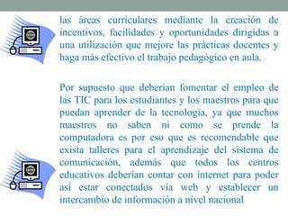 las áreas curriculares mediante la creación de
incentivos, facilidades y oportunidades dirigidas a
una utilización que mejore las prácticas docentes y
haga más efectivo el trabajo pedagógico en aula.

Por supuesto que deberían fomentar el empleo de
las TIC para los estudiantes y los maestros para que
puedan aprender de la tecnología, ya que muchos
maestros no saben ni como se prende la
computadora es por eso que es recomendable que
exista talleres para el aprendizaje del sistema de
comunicación, además que todos los centros
educativos deberían contar con internet para poder
así estar conectados vía web y establecer un
intercambio de información a nivel nacional
 
