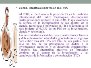  Ciencia, tecnología e innovación en el Perú


  Al 2005, el Perú ocupa la posición 75 en la medición
  internacional del índice tecnológico, descendiendo
  cuatro posiciones respecto al año 2004, lo que evidencia
  su retraso en la incorporación de los aportes de la
  ciencia, tecnología e innovación (CTI) a la economía. El
  país invierte el 0,08% de su PBI en la investigación,
  ciencia y tecnología.
  Las universidades estatales tienen restricciones fiscales
  y deben desarrollar actividades generadoras de ingresos
  para cubrir más del 30% del total de sus gastos, pero
  sólo un 6% de su presupuesto se dedica a la
  investigación científica y el desarrollo experimental.
  Tampoco hay alternativas efectivas de formación
  continua en el campo de la investigación y las
  tecnologías de información y comunicación (TIC).
 