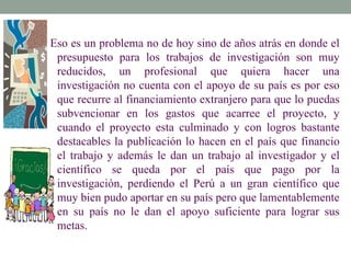 Eso es un problema no de hoy sino de años atrás en donde el
 presupuesto para los trabajos de investigación son muy
 reducidos, un profesional que quiera hacer una
 investigación no cuenta con el apoyo de su país es por eso
 que recurre al financiamiento extranjero para que lo puedas
 subvencionar en los gastos que acarree el proyecto, y
 cuando el proyecto esta culminado y con logros bastante
 destacables la publicación lo hacen en el país que financio
 el trabajo y además le dan un trabajo al investigador y el
 científico se queda por el país que pago por la
 investigación, perdiendo el Perú a un gran científico que
 muy bien pudo aportar en su país pero que lamentablemente
 en su país no le dan el apoyo suficiente para lograr sus
 metas.
 