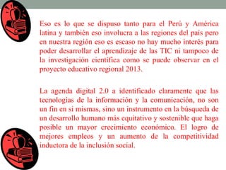 Eso es lo que se dispuso tanto para el Perú y América
latina y también eso involucra a las regiones del país pero
en nuestra región eso es escaso no hay mucho interés para
poder desarrollar el aprendizaje de las TIC ni tampoco de
la investigación científica como se puede observar en el
proyecto educativo regional 2013.

La agenda digital 2.0 a identificado claramente que las
tecnologías de la información y la comunicación, no son
un fin en si mismas, sino un instrumento en la búsqueda de
un desarrollo humano más equitativo y sostenible que haga
posible un mayor crecimiento económico. El logro de
mejores empleos y un aumento de la competitividad
inductora de la inclusión social.
 