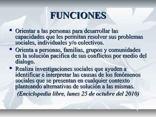 FUNCIONESFUNCIONES
 Orientar a las personas para desarrollar lasOrientar a las personas para desarrollar las
capacidades que les permitan resolver sus problemascapacidades que les permitan resolver sus problemas
sociales, individuales y/o colectivos.sociales, individuales y/o colectivos.
 Orienta a personas, familias, grupos y comunidadesOrienta a personas, familias, grupos y comunidades
en la solución pacifica de sus conflictos por medio delen la solución pacifica de sus conflictos por medio del
dialogo.dialogo.
 Realiza investigaciones sociales que ayuden aRealiza investigaciones sociales que ayuden a
identificar e interpretar las causas de los fenómenosidentificar e interpretar las causas de los fenómenos
sociales que se presentan en cualquier contextosociales que se presentan en cualquier contexto
planteando alternativas de solución a las mismas.planteando alternativas de solución a las mismas.
(Enciclopedia libre, lunes 25 de octubre del 2010)(Enciclopedia libre, lunes 25 de octubre del 2010)
 