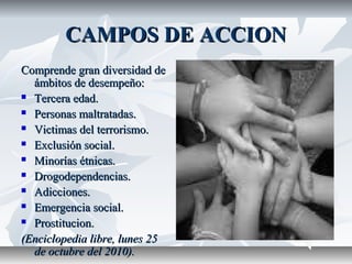 CAMPOS DE ACCIONCAMPOS DE ACCION
Comprende gran diversidad deComprende gran diversidad de
ámbitos de desempeño:ámbitos de desempeño:
 Tercera edad.Tercera edad.
 Personas maltratadas.Personas maltratadas.
 Victimas del terrorismo.Victimas del terrorismo.
 Exclusión social.Exclusión social.
 Minorías étnicas.Minorías étnicas.
 Drogodependencias.Drogodependencias.
 Adicciones.Adicciones.
 Emergencia social.Emergencia social.
 Prostitucion.Prostitucion.
(Enciclopedia libre, lunes 25(Enciclopedia libre, lunes 25
de octubre del 2010).de octubre del 2010).
 
