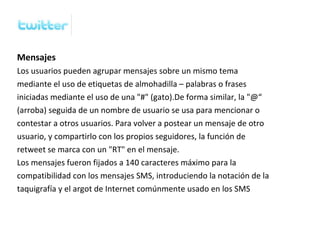 Mensajes
Los usuarios pueden agrupar mensajes sobre un mismo tema
mediante el uso de etiquetas de almohadilla – palabras o frases
iniciadas mediante el uso de una "#" (gato).De forma similar, la "@“
(arroba) seguida de un nombre de usuario se usa para mencionar o
contestar a otros usuarios. Para volver a postear un mensaje de otro
usuario, y compartirlo con los propios seguidores, la función de
retweet se marca con un "RT" en el mensaje.
Los mensajes fueron fijados a 140 caracteres máximo para la
compatibilidad con los mensajes SMS, introduciendo la notación de la
taquigrafía y el argot de Internet comúnmente usado en los SMS
 