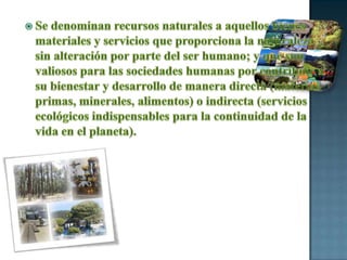 Se denominan recursos naturales a aquellos bienes materiales y servicios que proporciona la naturaleza sin alteración por parte del ser humano; y que son valiosos para las sociedades humanas por contribuir a su bienestar y desarrollo de manera directa (materias primas, minerales, alimentos) o indirecta (servicios ecológicos indispensables para la continuidad de la vida en el planeta).
