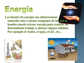 EnergíaLas fuentes de energía son elaboraciones naturales más o menos complejas de las que el hombre puede extraer energía para realizar un determinado trabajo u obtener alguna utilidad. Por ejemplo el viento, el agua, el sol , etc...