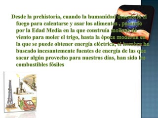 Desde la prehistoria, cuando la humanidad descubrió el fuego para calentarse y asar los alimentos , pasando por la Edad Media en la que construía molinos de viento para moler el trigo, hasta la época moderna en la que se puede obtener energía eléctrica, el hombre ha buscado incesantemente fuentes de energía de las que sacar algún provecho para nuestros días, han sido los combustibles fósiles