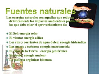 Fuentes naturalesLas energías naturales son aquellas que reducen drásticamente los impactos ambientales producidos, entre las que cabe citar el aprovechamiento de:El Sol: energía solarEl viento: energía eólicaLos ríos y corrientes de agua dulce: energía hidráulicaLos mares y océanos: energía mareomotrizEl calor de la Tierra : energía geotérmicaEl átomo: energía nuclearLa materia orgánica: biomasa