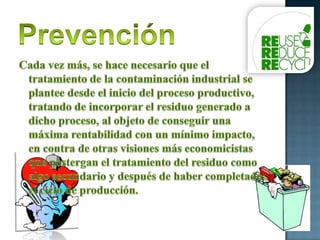PrevenciónCada vez más, se hace necesario que el tratamiento de la contaminación industrial se plantee desde el inicio del proceso productivo, tratando de incorporar el residuo generado a dicho proceso, al objeto de conseguir una máxima rentabilidad con un mínimo impacto, en contra de otras visiones más economicistas que postergan el tratamiento del residuo como algo secundario y después de haber completado el ciclo de producción. 