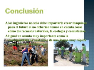 ConclusiónA los ingenieros no solo debe importarle crear maquinas para el futuro si no deberían tomar en cuenta cosas como los recursos naturales, la ecología y ecosistemas.Al igual un asunto muy importante como la contaminación la cual crece de una forma muy rápida y casi no va disminuyendo
