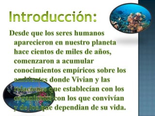 Introducción:Desde que los seres humanos aparecieron en nuestro planeta hace cientos de miles de años, comenzaron a acumular conocimientos empíricos sobre los ambientes donde Vivian y las relaciones que establecían con los organismos con los que convivían y de los que dependian de su vida.