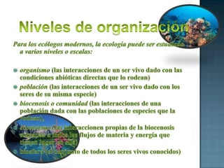 Niveles de organizaciónPara los ecólogos modernos, la ecología puede ser estudiada a varios niveles o escalas:organismo (las interacciones de un ser vivo dado con las condiciones abióticas directas que lo rodean) población (las interacciones de un ser vivo dado con los seres de su misma especie) biocenosis o comunidad (las interacciones de una población dada con las poblaciones de especies que la rodean), ecosistema (las interaccionen propias de la biocenosis sumadas a todos los flujos de materia y energía que tienen lugar en ella) biosfera (el conjunto de todos los seres vivos conocidos) 