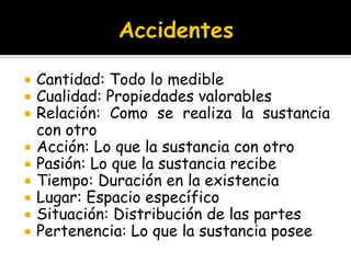 AccidentesCantidad: Todo lo medibleCualidad: Propiedades valorablesRelación: Como se realiza la sustancia con otroAcción: Lo que la sustancia con otroPasión: Lo que la sustancia recibeTiempo: Duración en la existenciaLugar: Espacio específicoSituación: Distribución de las partesPertenencia: Lo que la sustancia posee