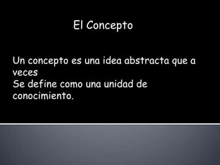 El ConceptoUn concepto es una idea abstracta que a vecesSe define como una unidad de conocimiento.