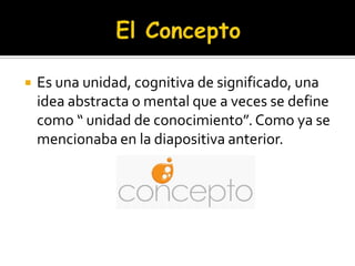 El ConceptoEs una unidad, cognitiva de significado, una idea abstracta o mental que a veces se define como “ unidad de conocimiento”. Como ya se mencionaba en la diapositiva anterior.