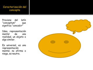 Caracterización del conceptoProviene del latín “conceptum” que significa “concebir”Idea, representación mental de una realidad, un objeto o algo similar.Es universal, es una representación mental, no afirma o niega, es neutro.