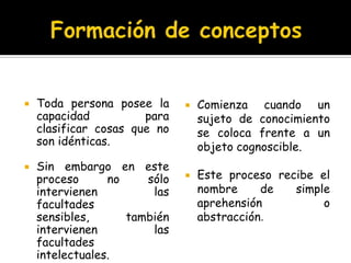 Formación de conceptosToda persona posee la capacidad para clasificar cosas que no son idénticas.Sin embargo en este proceso no sólo intervienen las facultades sensibles, también intervienen las facultades intelectuales.Comienza cuando un sujeto de conocimiento se coloca frente a un objeto cognoscible.Este proceso recibe el nombre de simple aprehensión o abstracción.